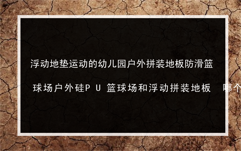 浮动地垫运动的幼儿园户外拼装地板防滑篮球场户外硅PU篮球场和浮动拼装地板 哪个更好？